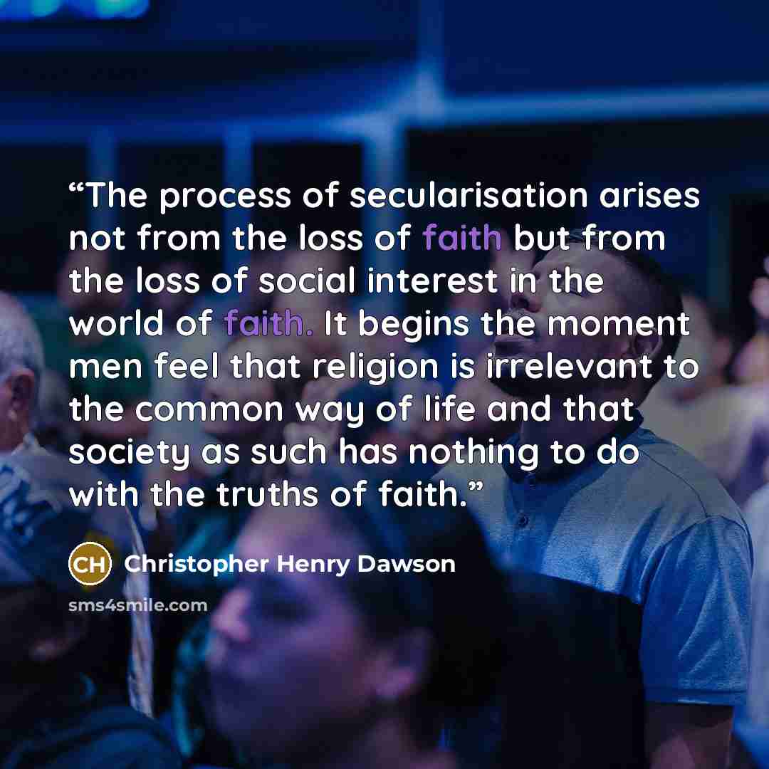 “The process of secularisation arises not from the loss of faith but from the loss of social interest in the world of faith. It begins the moment men feel that religion is irrelevant to the common way of life and that society as such has nothing to do with the truths of faith.” quote by Christopher Henry Dawson