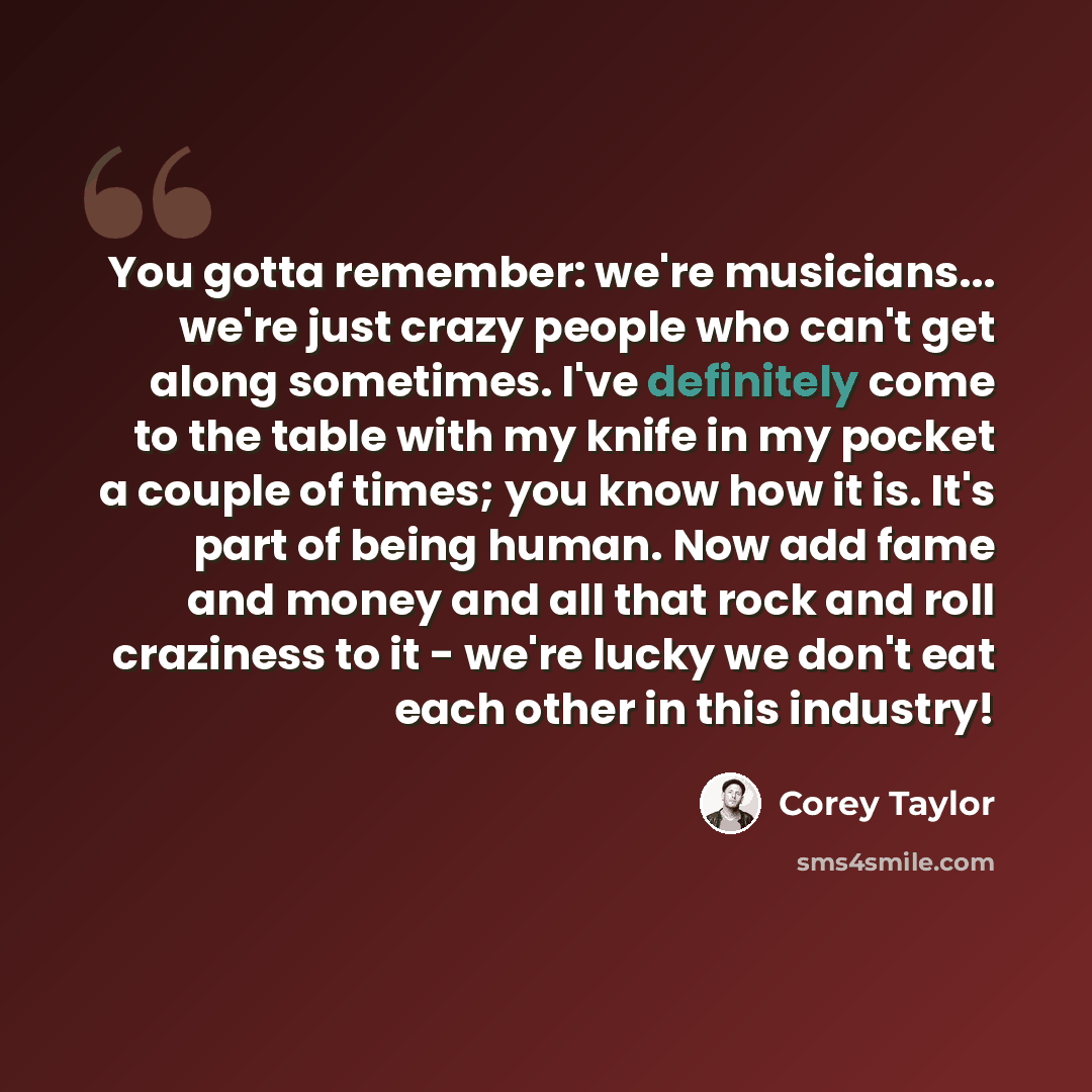 “You gotta remember: we're musicians... we're just crazy people who can't get along sometimes. I've definitely come to the table with my knife in my pocket a couple of times; you know how it is. It's part of being human. Now add fame and money and all that rock and roll craziness to it - we're…” quote by Corey Taylor