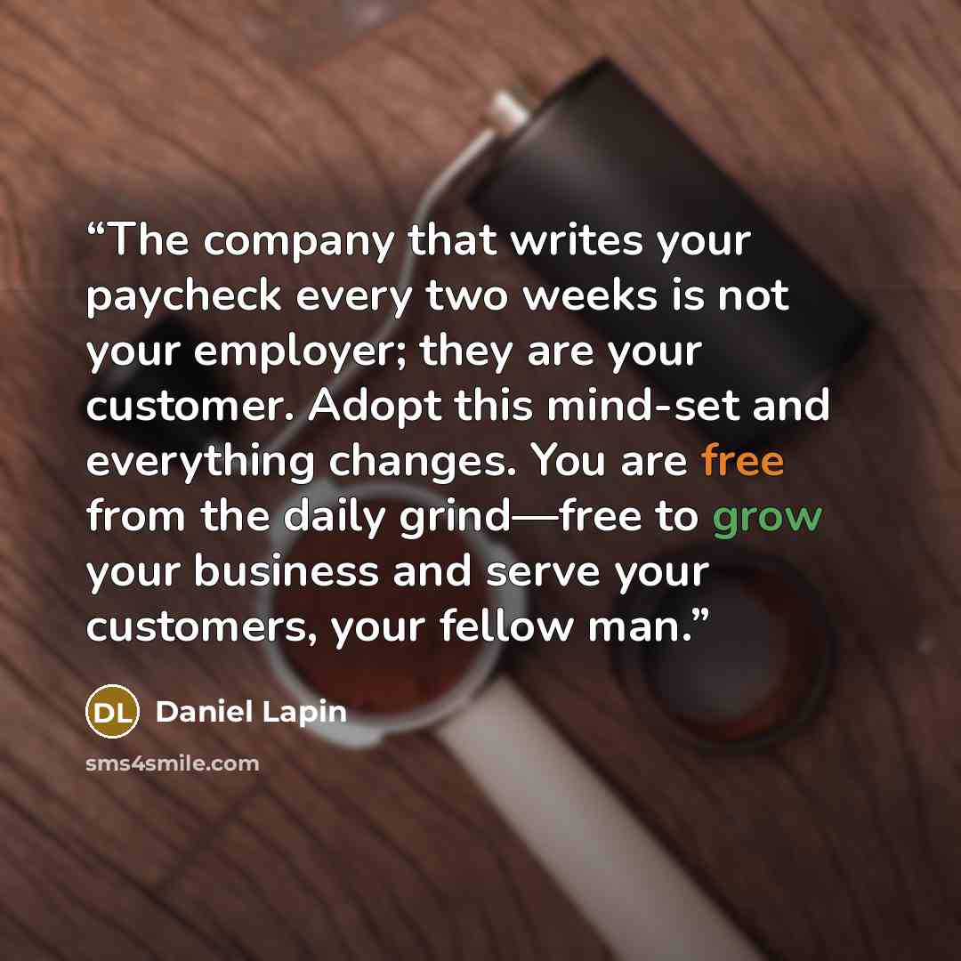 “The company that writes your paycheck every two weeks is not your employer; they are your customer. Adopt this mind-set and everything changes. You are free from the daily grind—free to grow your business and serve your customers, your fellow man.” quote by Daniel Lapin