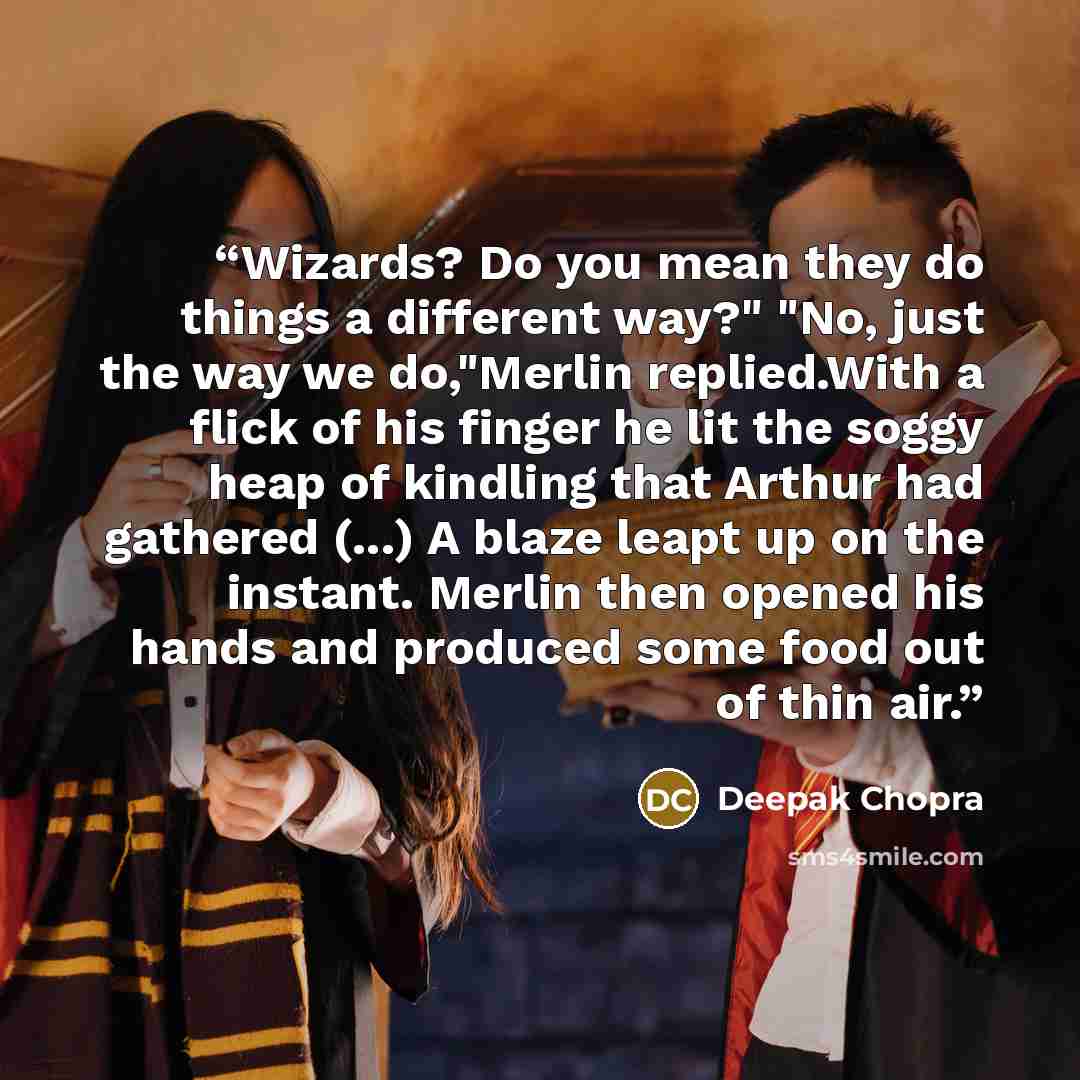 “Wizards? Do you mean they do things a different way?" "No, just the way we do,"Merlin replied.With a flick of his finger he lit the soggy heap of kindling that Arthur had gathered (...) A blaze leapt up on the instant. Merlin then opened his hands and produced some food out of thin air.” quote by Deepak Chopra