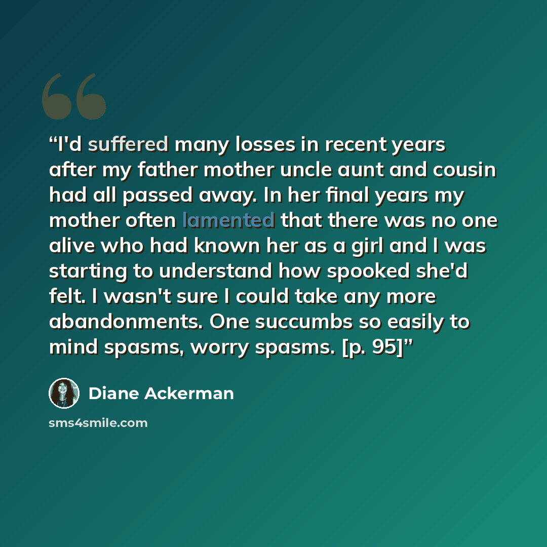 “I'd suffered many losses in recent years after my father mother uncle aunt and cousin had all passed away. In her final years my mother often lamented that there was no one alive who had known her as a girl and I was starting to understand how spooked she'd felt. I wasn't sure I could take any…” quote by Diane Ackerman