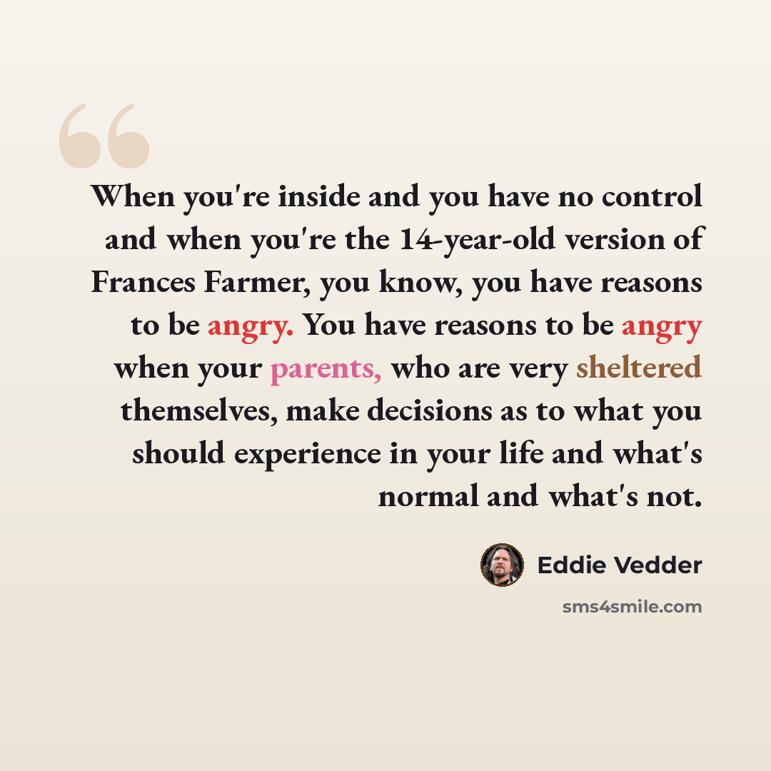 “When you're inside and you have no control and when you're the 14-year-old version of Frances Farmer, you know, you have reasons to be angry. You have reasons to be angry when your parents, who are very sheltered themselves, make decisions as to what you should experience in your life and what's…” quote by Eddie Vedder