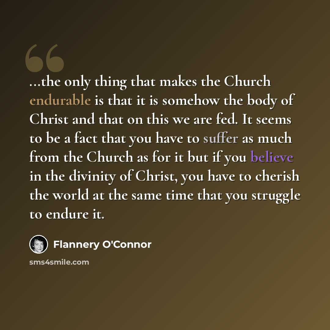 “...the only thing that makes the Church endurable is that it is somehow the body of Christ and that on this we are fed. It seems to be a fact that you have to suffer as much from the Church as for it but if you believe in the divinity of Christ, you have to cherish the world at the same time that…” quote by Flannery O'Connor