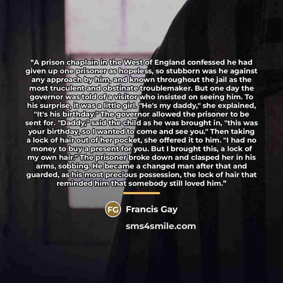 “A prison chaplain in the West of England confessed he had given up one prisoner as hopeless, so stubborn was he against any approach by him, and known throughout the jail as the most truculent and obstinate troublemaker. But one day the governor was told of a visitor who insisted on seeing him. To…” quote by Francis Gay