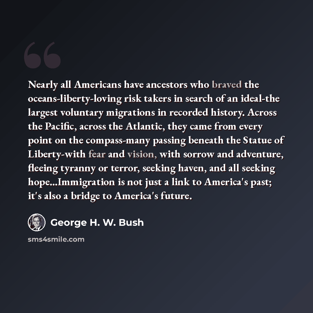 “Nearly all Americans have ancestors who braved the oceans-liberty-loving risk takers in search of an ideal-the largest voluntary migrations in recorded history. Across the Pacific, across the Atlantic, they came from every point on the compass-many passing beneath the Statue of Liberty-with fear…” quote by George H. W. Bush