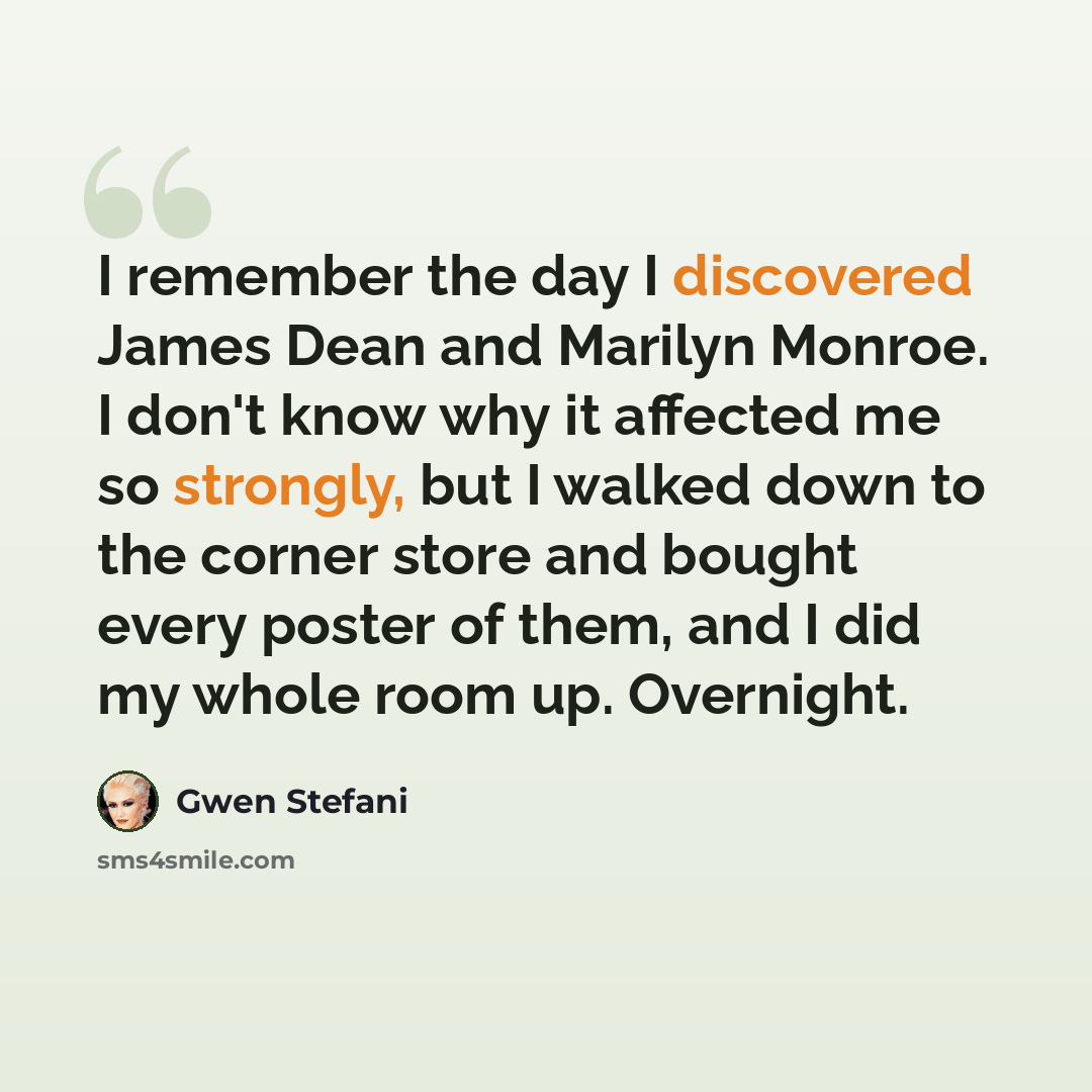 “I remember the day I discovered James Dean and Marilyn Monroe. I don't know why it affected me so strongly, but I walked down to the corner store and bought every poster of them, and I did my whole room up. Overnight.” quote by Gwen Stefani