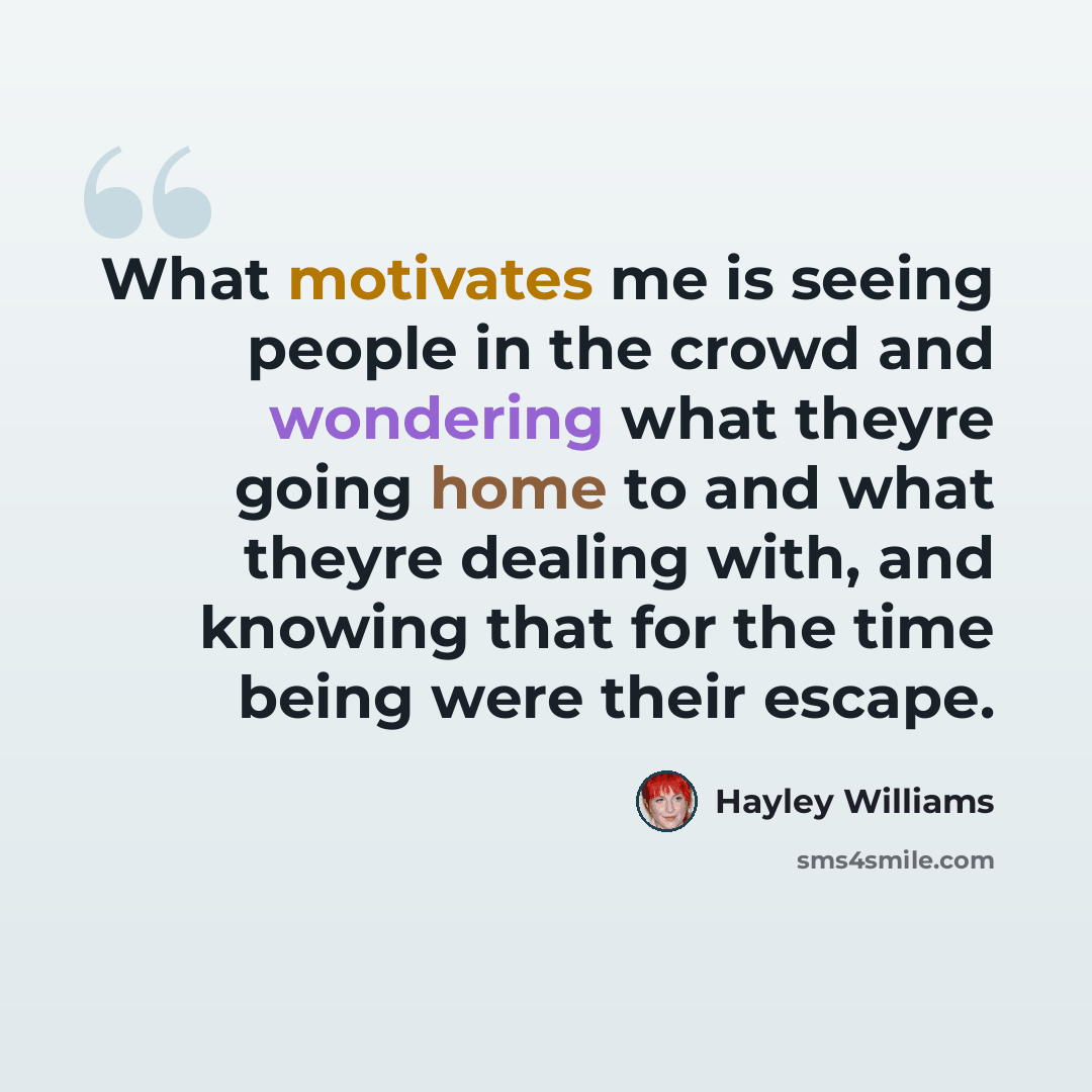 “What motivates me is seeing people in the crowd and wondering what theyre going home to and what theyre dealing with, and knowing that for the time being were their escape.” quote by Hayley Williams