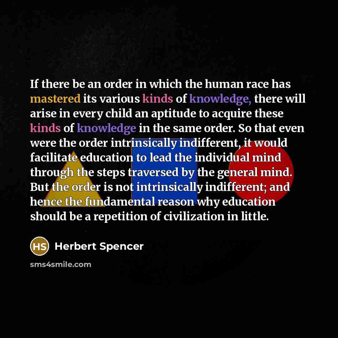 “If there be an order in which the human race has mastered its various kinds of knowledge, there will arise in every child an aptitude to acquire these kinds of knowledge in the same order. So that even were the order intrinsically indifferent, it would facilitate education to lead the individual…” quote by Herbert Spencer
