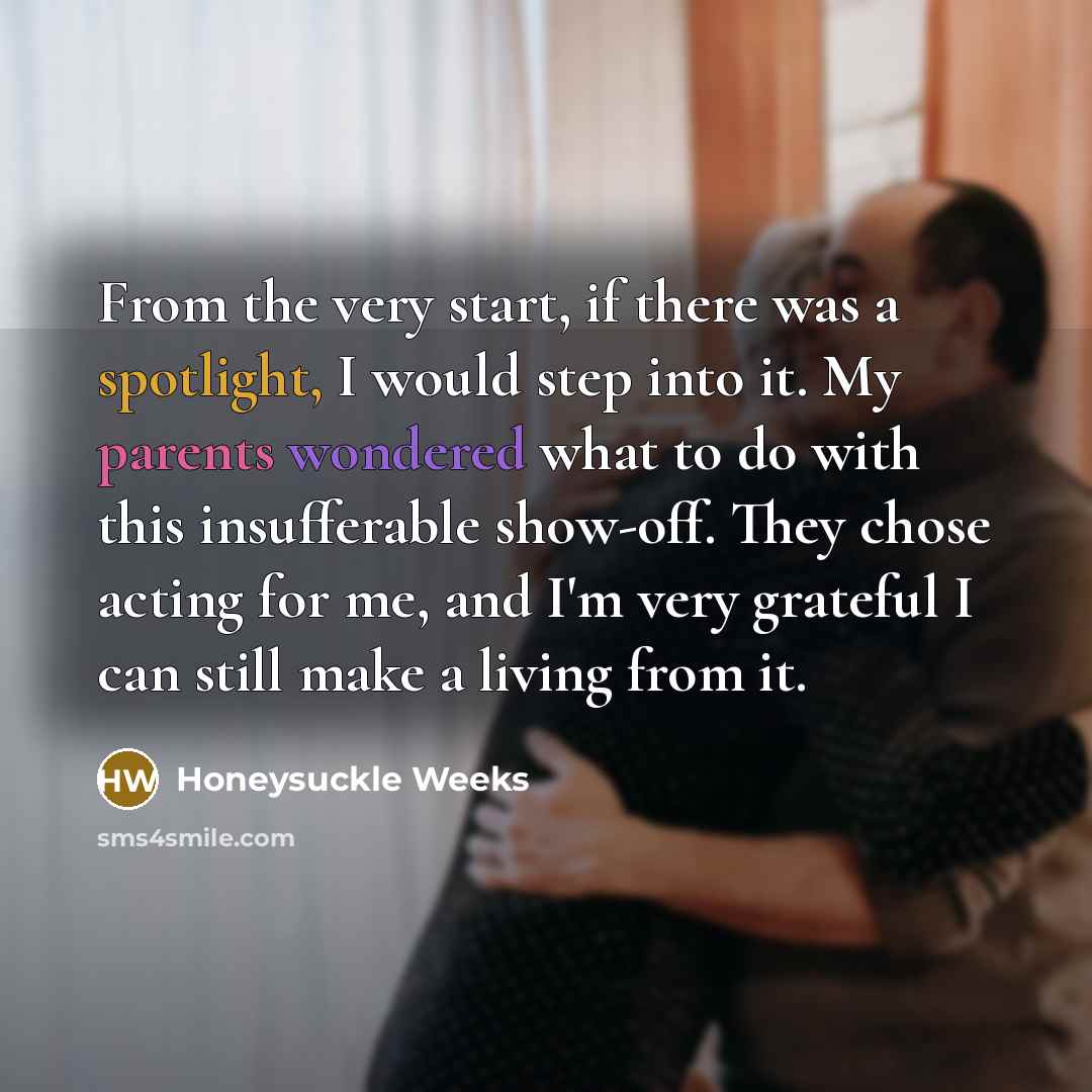 “From the very start, if there was a spotlight, I would step into it. My parents wondered what to do with this insufferable show-off. They chose acting for me, and I'm very grateful I can still make a living from it.” quote by Honeysuckle Weeks