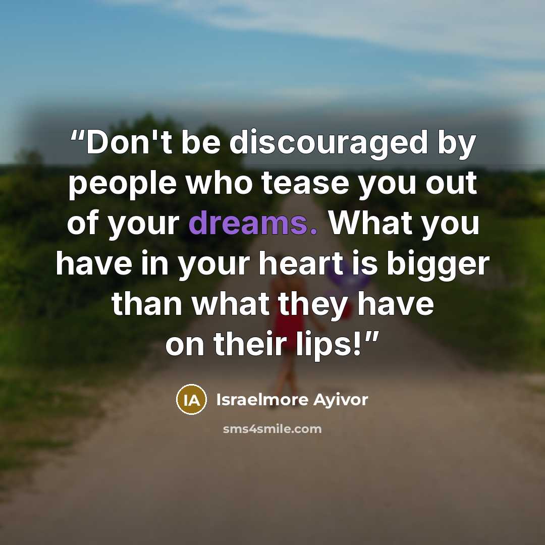 “Don't be discouraged by people who tease you out of your dreams. What you have in your heart is bigger than what they have on their lips!” quote by Israelmore Ayivor