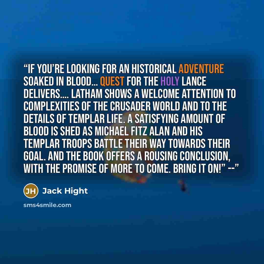 “If you’re looking for an historical adventure soaked in blood… Quest for the Holy Lance delivers…. Latham shows a welcome attention to complexities of the Crusader world and to the details of Templar life. A satisfying amount of blood is shed as Michael Fitz Alan and his Templar troops battle…” quote by Jack Hight