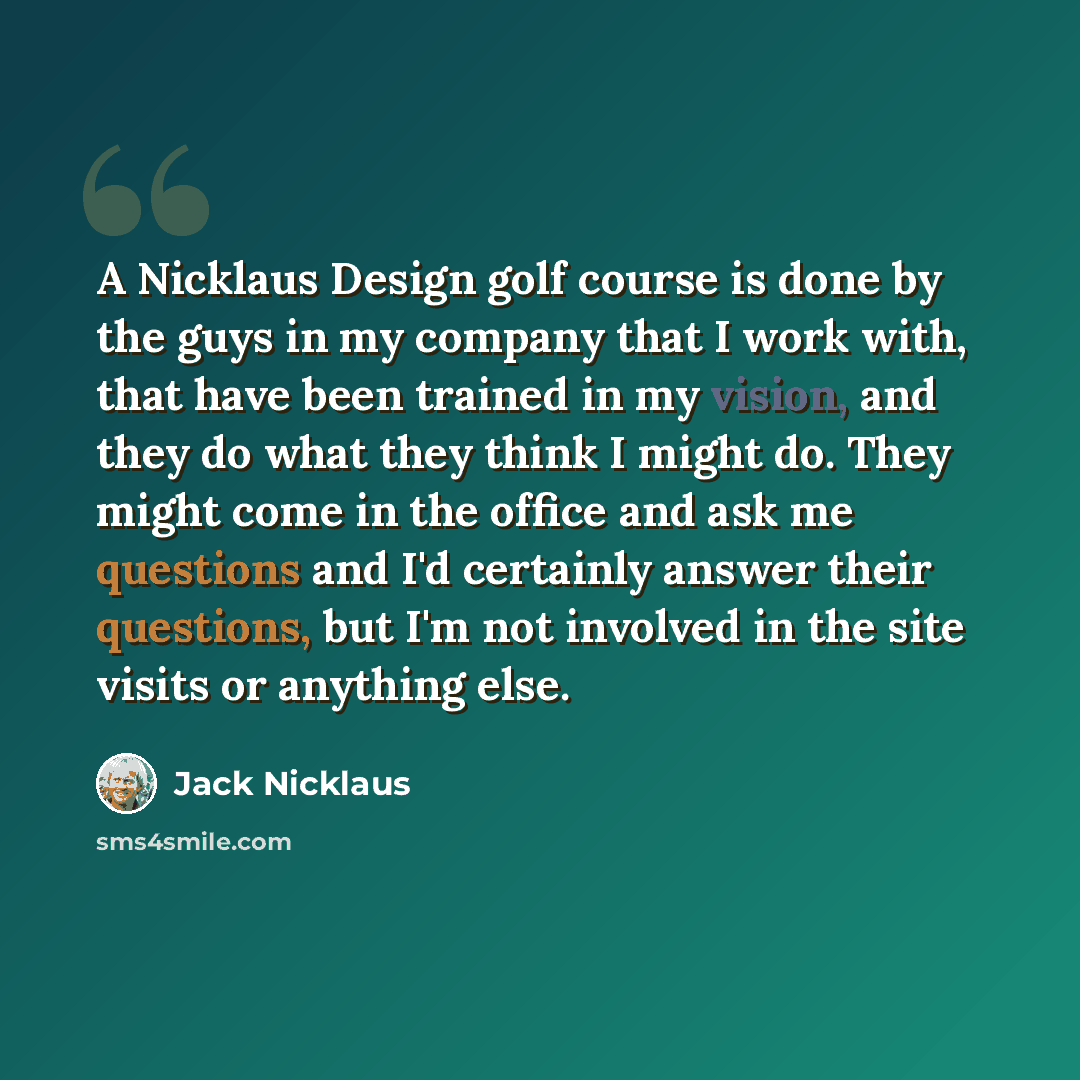 “A Nicklaus Design golf course is done by the guys in my company that I work with, that have been trained in my vision, and they do what they think I might do. They might come in the office and ask me questions and I'd certainly answer their questions, but I'm not involved in the site visits or…” quote by Jack Nicklaus