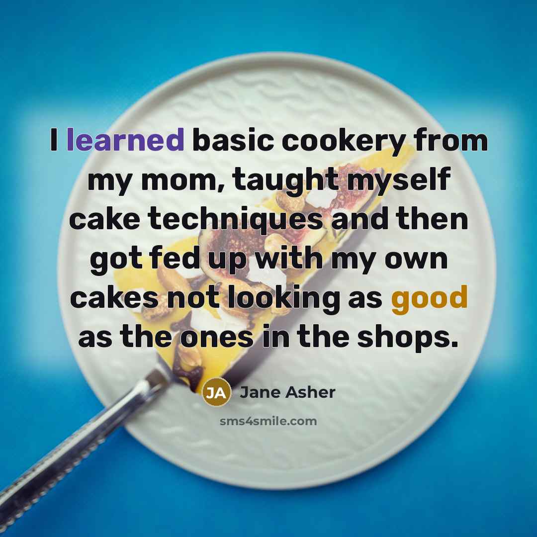 “I learned basic cookery from my mom, taught myself cake techniques and then got fed up with my own cakes not looking as good as the ones in the shops.” quote by Jane Asher