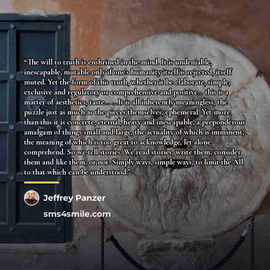“The will to truth is enshrined in the mind. It is undeniable, inescapable, mutable only if one’s humanity itself is rejected, itself muted. Yet the form of this truth, whether it be elaborate, simple, exclusive and regulatory or comprehensive and positive… this is a matter of aesthetics, taste…” quote by Jeffrey Panzer