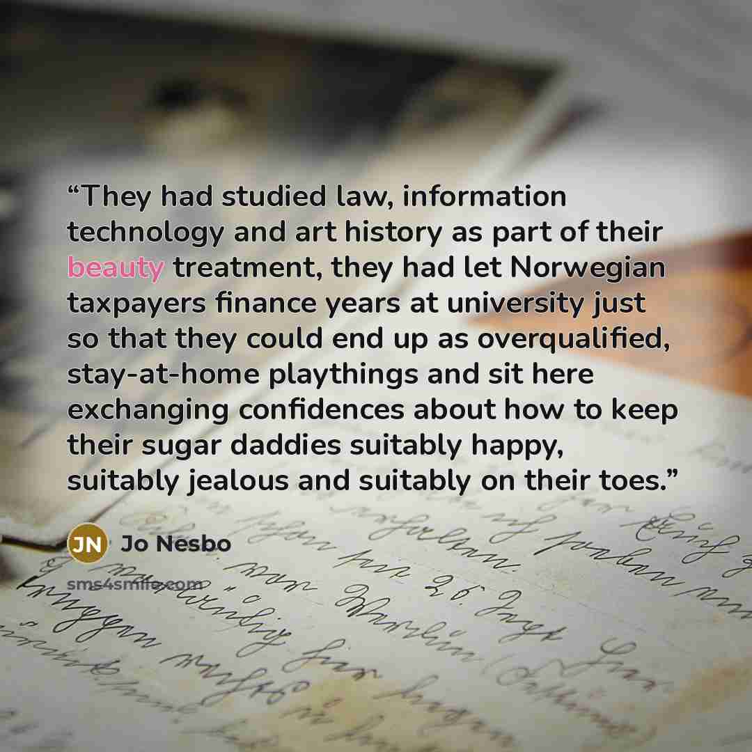 “They had studied law, information technology and art history as part of their beauty treatment, they had let Norwegian taxpayers finance years at university just so that they could end up as overqualified, stay-at-home playthings and sit here exchanging confidences about how to keep their sugar…” quote by Jo Nesbo