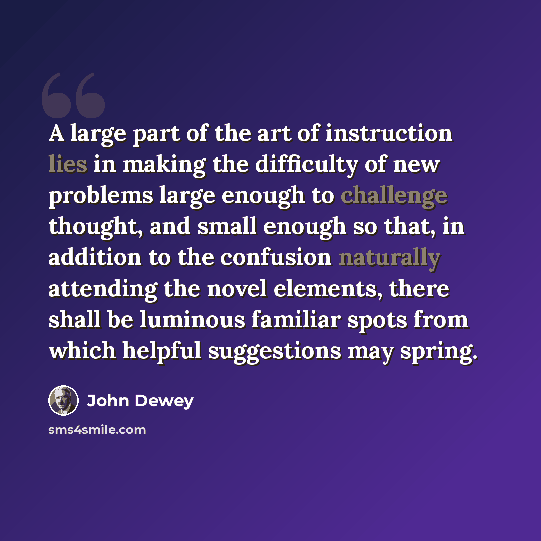 “A large part of the art of instruction lies in making the difficulty of new problems large enough to challenge thought, and small enough so that, in addition to the confusion naturally attending the novel elements, there shall be luminous familiar spots from which helpful suggestions may spring.” quote by John Dewey