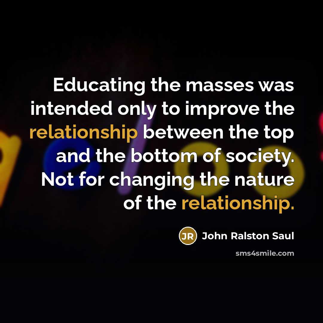 “Educating the masses was intended only to improve the relationship between the top and the bottom of society. Not for changing the nature of the relationship.” quote by John Ralston Saul