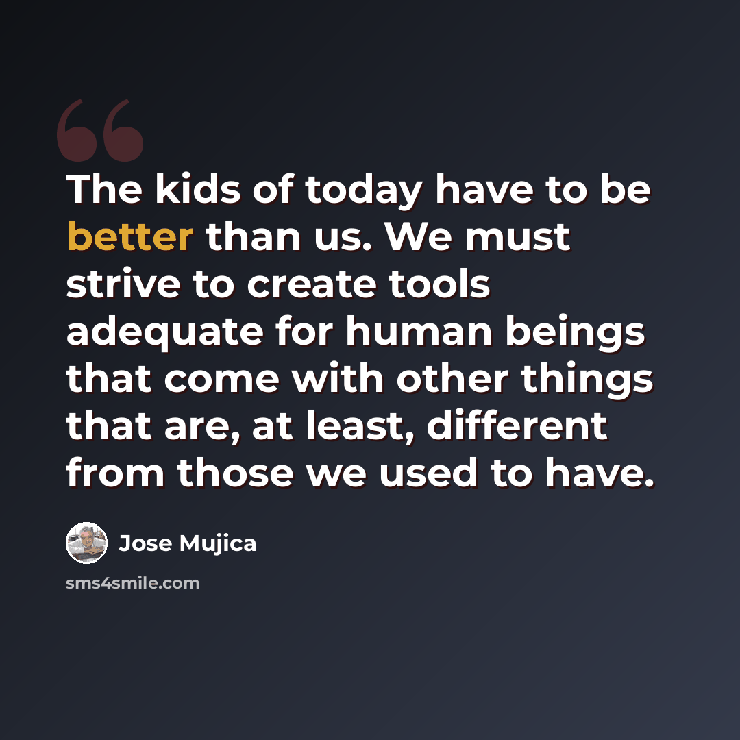 “The kids of today have to be better than us. We must strive to create tools adequate for human beings that come with other things that are, at least, different from those we used to have.” quote by Jose Mujica