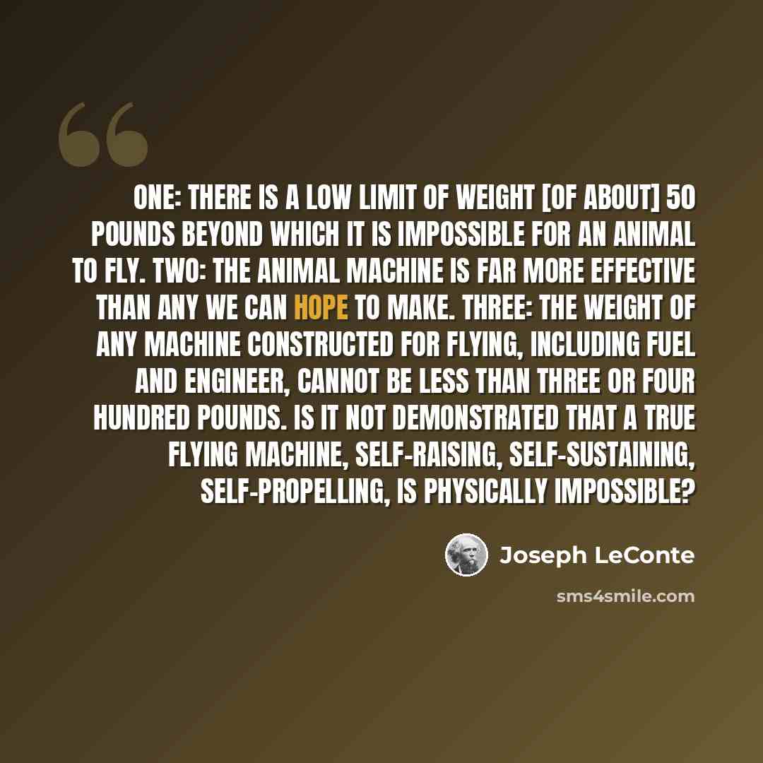 “One: There is a low limit of weight [of about] 50 pounds beyond which it is impossible for an animal to fly. Two: The animal machine is far more effective than any we can hope to make. Three: The weight of any machine constructed for flying, including fuel and engineer, cannot be less than three…” quote by Joseph LeConte