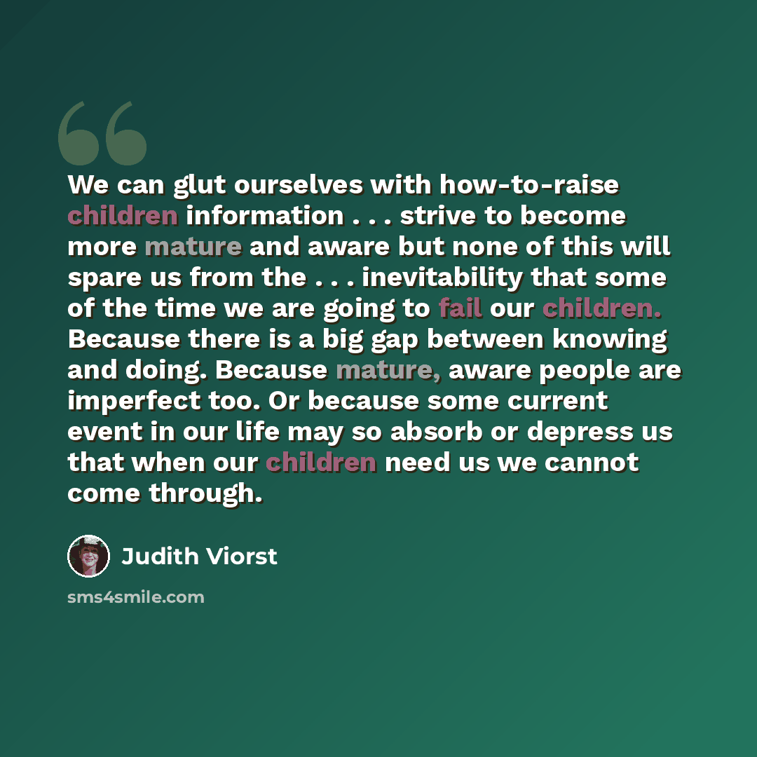 “We can glut ourselves with how-to-raise children information . . . strive to become more mature and aware but none of this will spare us from the . . . inevitability that some of the time we are going to fail our children. Because there is a big gap between knowing and doing. Because mature, aware…” quote by Judith Viorst