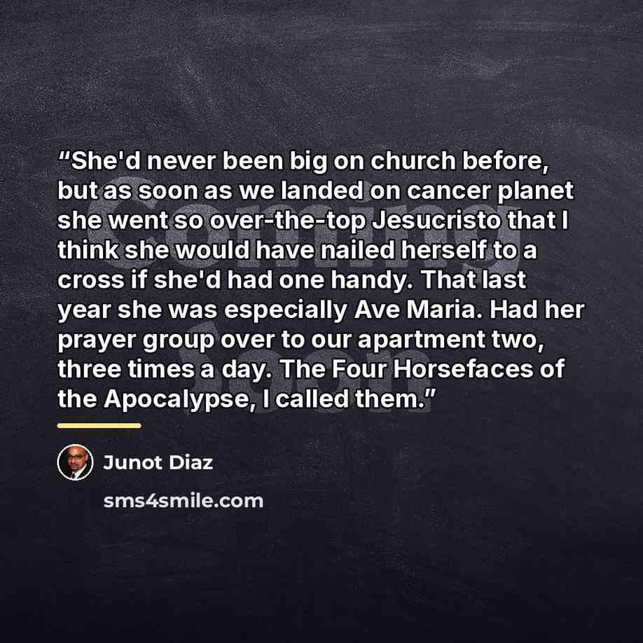 “She'd never been big on church before, but as soon as we landed on cancer planet she went so over-the-top Jesucristo that I think she would have nailed herself to a cross if she'd had one handy. That last year she was especially Ave Maria. Had her prayer group over to our apartment two, three…” quote by Junot Díaz