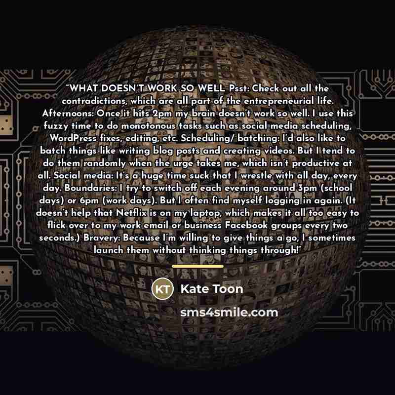 “WHAT DOESN’T WORK SO WELL Psst: Check out all the contradictions, which are all part of the entrepreneurial life. Afternoons: Once it hits 2pm my brain doesn’t work so well. I use this fuzzy time to do monotonous tasks such as social media scheduling, WordPress fixes, editing, etc. Scheduling/…” quote by Kate Toon