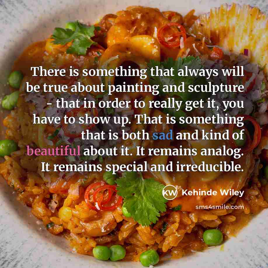 “There is something that always will be true about painting and sculpture - that in order to really get it, you have to show up. That is something that is both sad and kind of beautiful about it. It remains analog. It remains special and irreducible.” quote by Kehinde Wiley