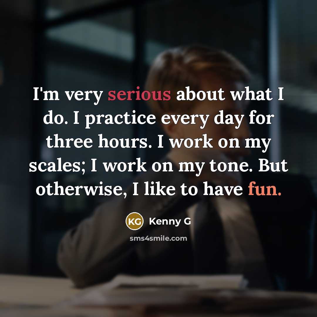 “I'm very serious about what I do. I practice every day for three hours. I work on my scales; I work on my tone. But otherwise, I like to have fun.” quote by Kenny G