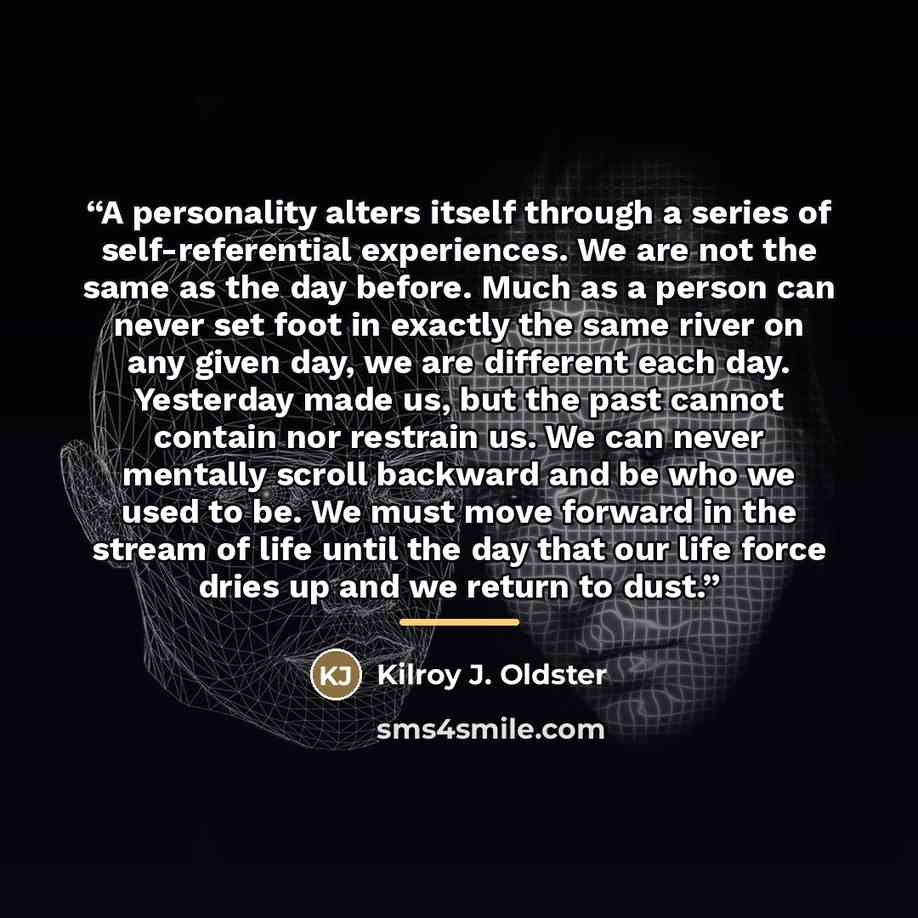“A personality alters itself through a series of self-referential experiences. We are not the same as the day before. Much as a person can never set foot in exactly the same river on any given day, we are different each day. Yesterday made us, but the past cannot contain nor restrain us. We can…” quote by Kilroy J. Oldster