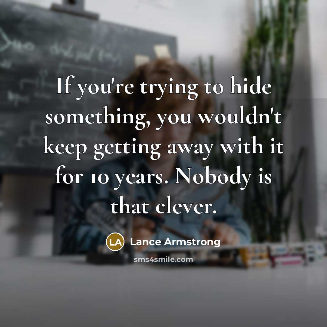 “If you're trying to hide something, you wouldn't keep getting away with it for 10 years. Nobody is that clever.” quote by Lance Armstrong