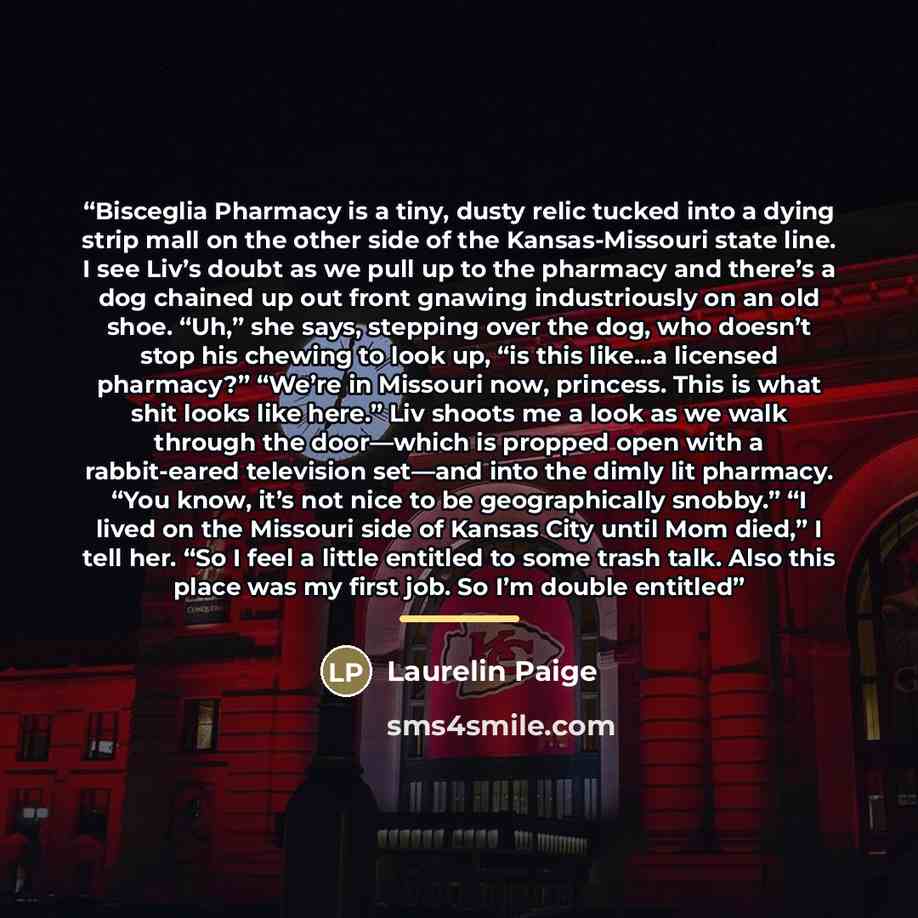 “Bisceglia Pharmacy is a tiny, dusty relic tucked into a dying strip mall on the other side of the Kansas-Missouri state line. I see Liv’s doubt as we pull up to the pharmacy and there’s a dog chained up out front gnawing industriously on an old shoe. “Uh,” she says, stepping over the dog, who…” quote by Laurelin Paige