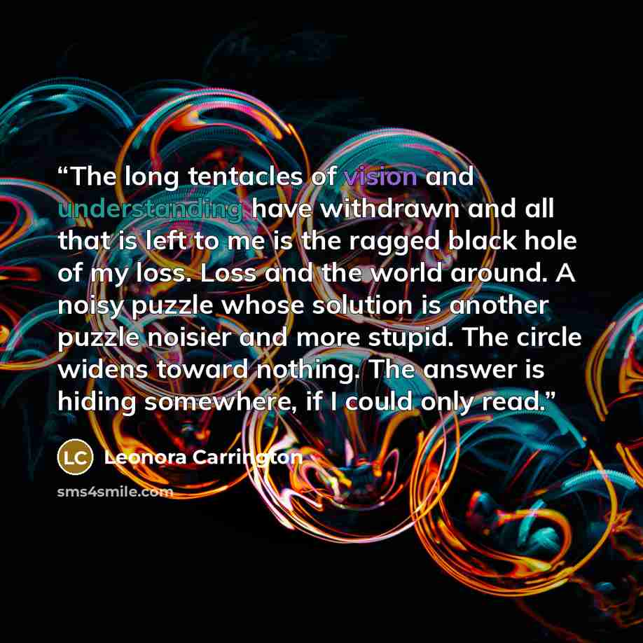“The long tentacles of vision and understanding have withdrawn and all that is left to me is the ragged black hole of my loss. Loss and the world around. A noisy puzzle whose solution is another puzzle noisier and more stupid. The circle widens toward nothing. The answer is hiding somewhere, if I…” quote by Leonora Carrington