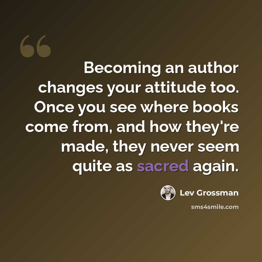 “Becoming an author changes your attitude too. Once you see where books come from, and how they're made, they never seem quite as sacred again.” quote by Lev Grossman