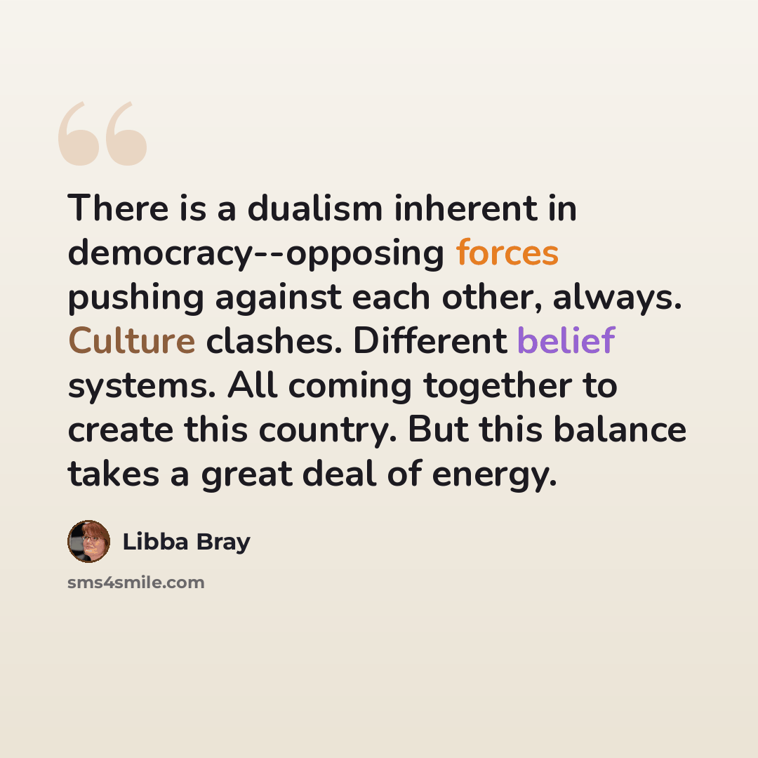 “There is a dualism inherent in democracy--opposing forces pushing against each other, always. Culture clashes. Different belief systems. All coming together to create this country. But this balance takes a great deal of energy.” quote by Libba Bray