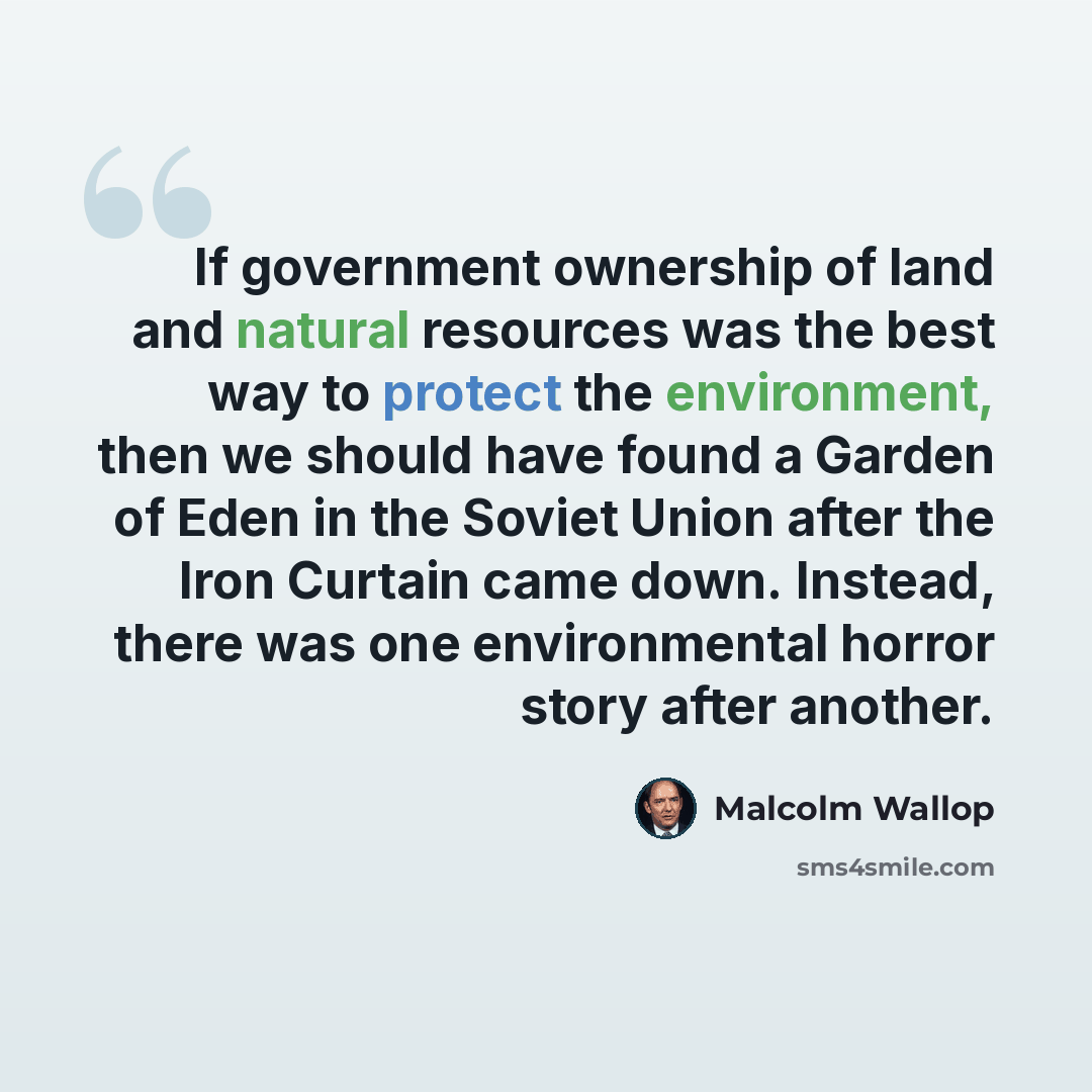 “If government ownership of land and natural resources was the best way to protect the environment, then we should have found a Garden of Eden in the Soviet Union after the Iron Curtain came down. Instead, there was one environmental horror story after another.” quote by Malcolm Wallop