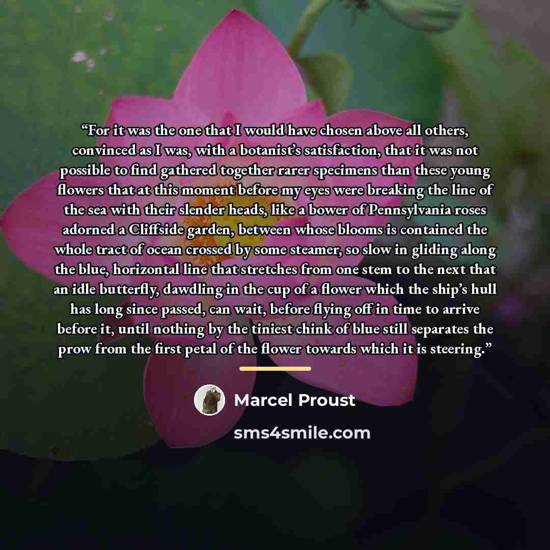 “For it was the one that I would have chosen above all others, convinced as I was, with a botanist’s satisfaction, that it was not possible to find gathered together rarer specimens than these young flowers that at this moment before my eyes were breaking the line of the sea with their slender…” quote by Marcel Proust