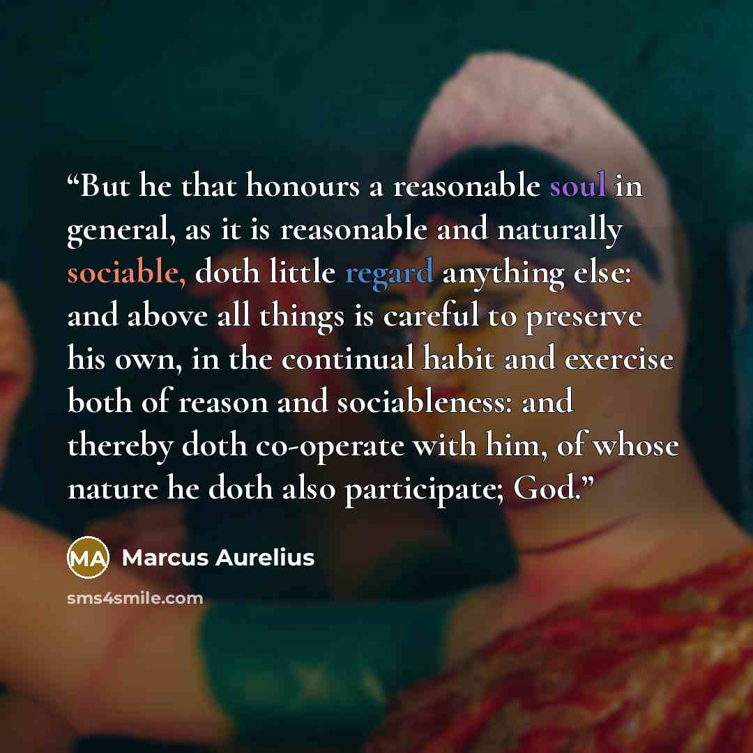“But he that honours a reasonable soul in general, as it is reasonable and naturally sociable, doth little regard anything else: and above all things is careful to preserve his own, in the continual habit and exercise both of reason and sociableness: and thereby doth co-operate with him, of whose…” quote by Marcus Aurelius