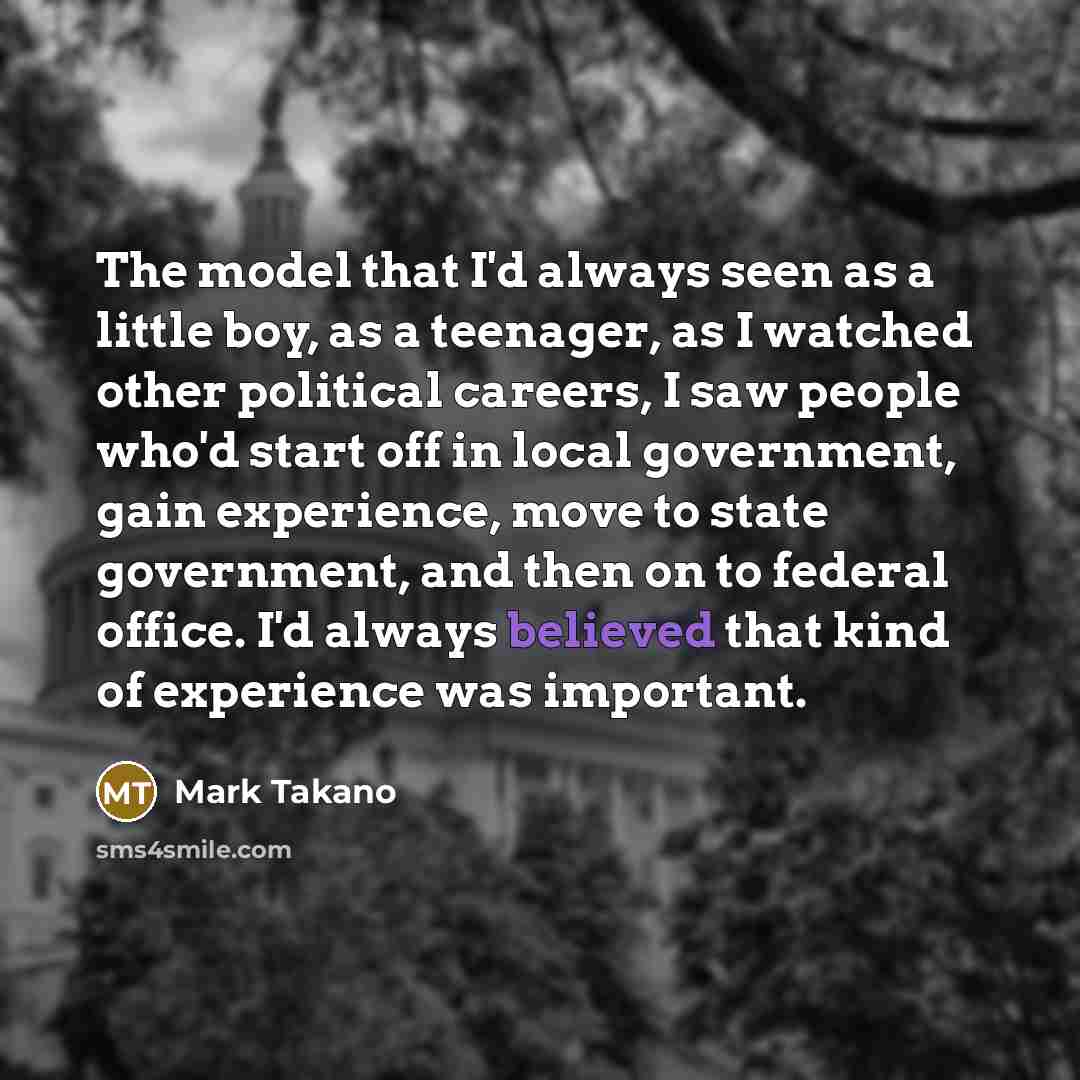 “The model that I'd always seen as a little boy, as a teenager, as I watched other political careers, I saw people who'd start off in local government, gain experience, move to state government, and then on to federal office. I'd always believed that kind of experience was important.” quote by Mark Takano