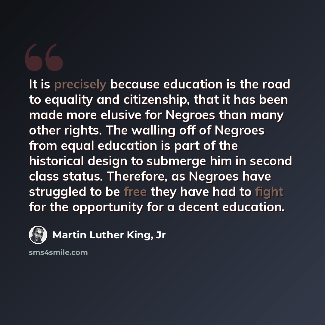 “It is precisely because education is the road to equality and citizenship, that it has been made more elusive for Negroes than many other rights. The walling off of Negroes from equal education is part of the historical design to submerge him in second class status. Therefore, as Negroes have…” quote by Martin Luther King, Jr