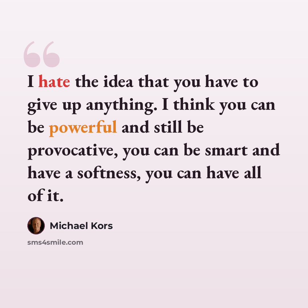 “I hate the idea that you have to give up anything. I think you can be powerful and still be provocative, you can be smart and have a softness, you can have all of it.” quote by Michael Kors