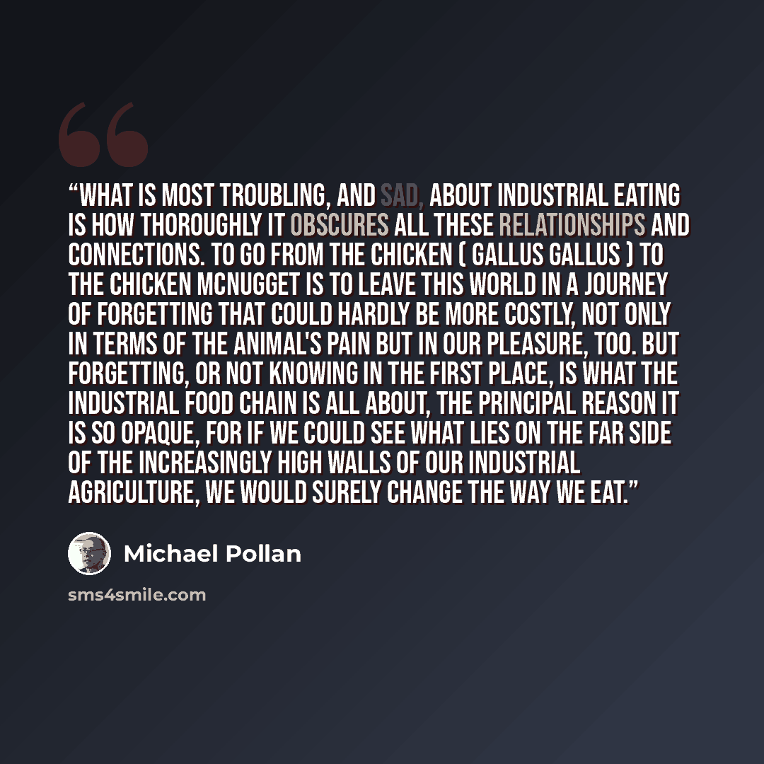 “What is most troubling, and sad, about industrial eating is how thoroughly it obscures all these relationships and connections. To go from the chicken ( Gallus gallus ) to the Chicken McNugget is to leave this world in a journey of forgetting that could hardly be more costly, not only in terms of…” quote by Michael Pollan