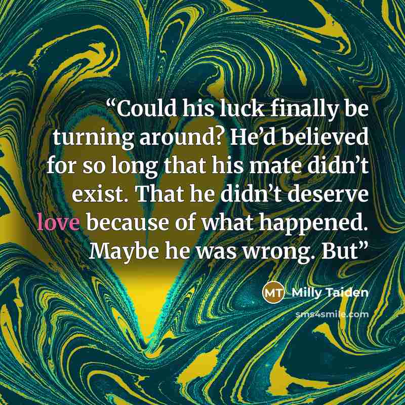 “Could his luck finally be turning around? He’d believed for so long that his mate didn’t exist. That he didn’t deserve love because of what happened. Maybe he was wrong. But” quote by Milly Taiden