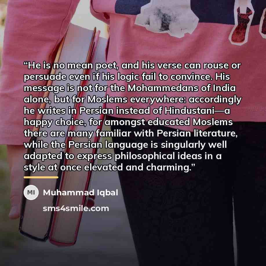 “He is no mean poet, and his verse can rouse or persuade even if his logic fail to convince. His message is not for the Mohammedans of India alone, but for Moslems everywhere: accordingly he writes in Persian instead of Hindustani—a happy choice, for amongst educated Moslems there are many familiar…” quote by Muhammad Iqbal
