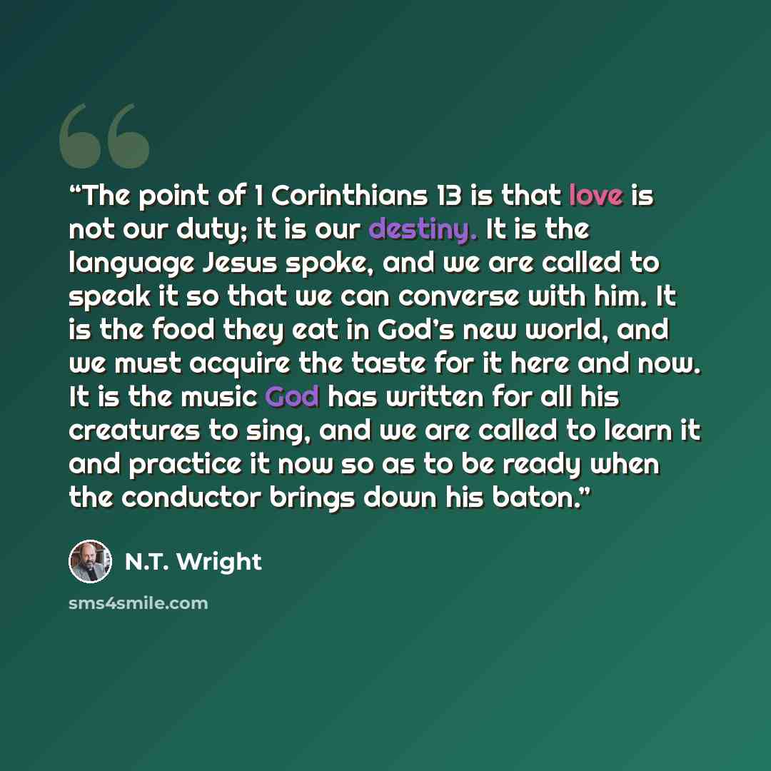 “The point of 1 Corinthians 13 is that love is not our duty; it is our destiny. It is the language Jesus spoke, and we are called to speak it so that we can converse with him. It is the food they eat in God’s new world, and we must acquire the taste for it here and now. It is the music God has…” quote by N.T. Wright