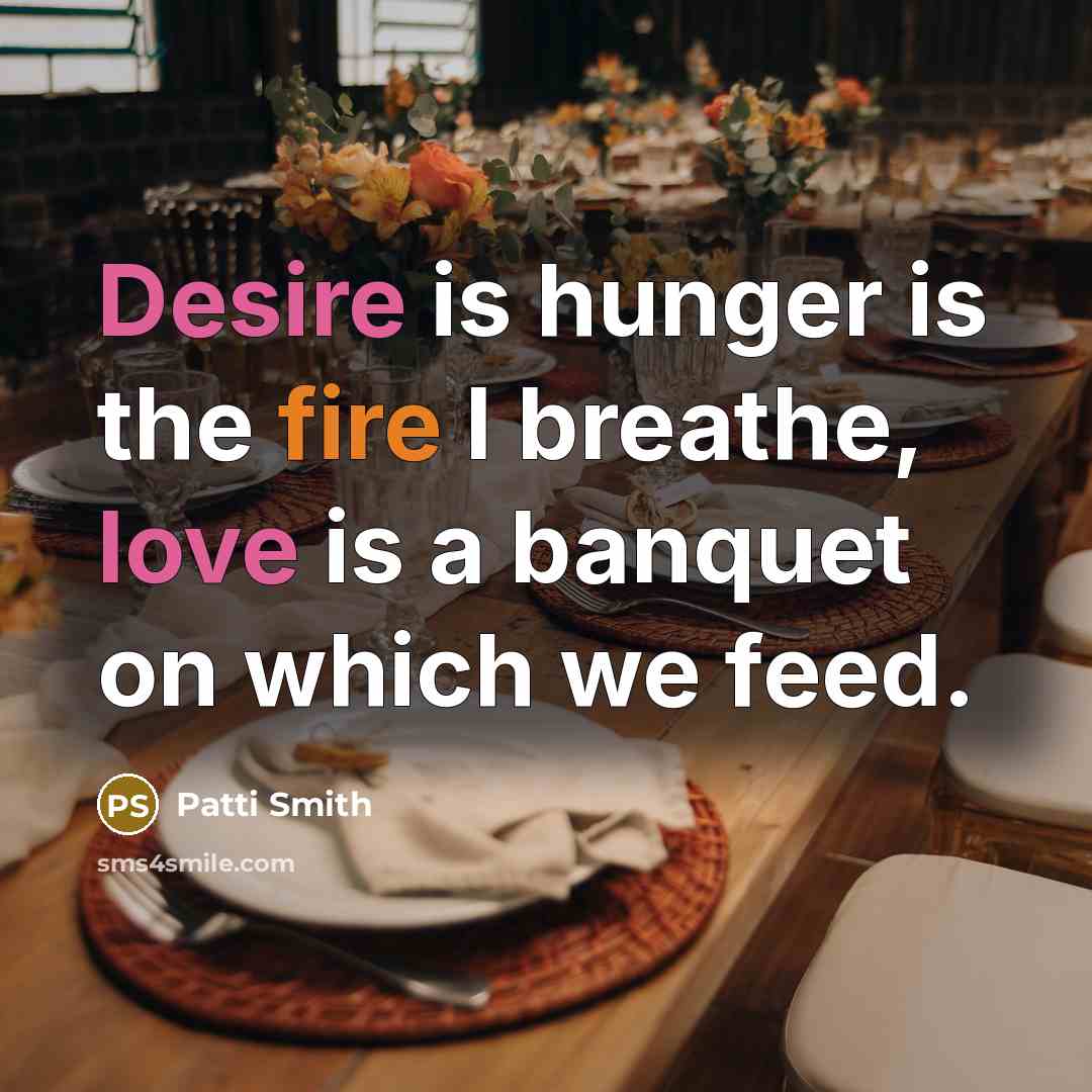 “Desire is hunger is the fire I breathe, love is a banquet on which we feed.” quote by Patti Smith