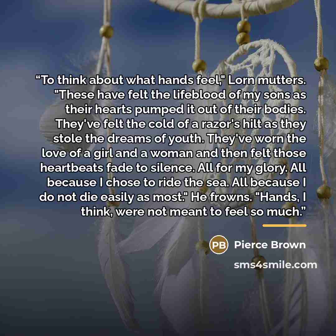 “To think about what hands feel," Lorn mutters. "These have felt the lifeblood of my sons as their hearts pumped it out of their bodies. They've felt the cold of a razor's hilt as they stole the dreams of youth. They've worn the love of a girl and a woman and then felt those heartbeats fade to…” quote by Pierce Brown