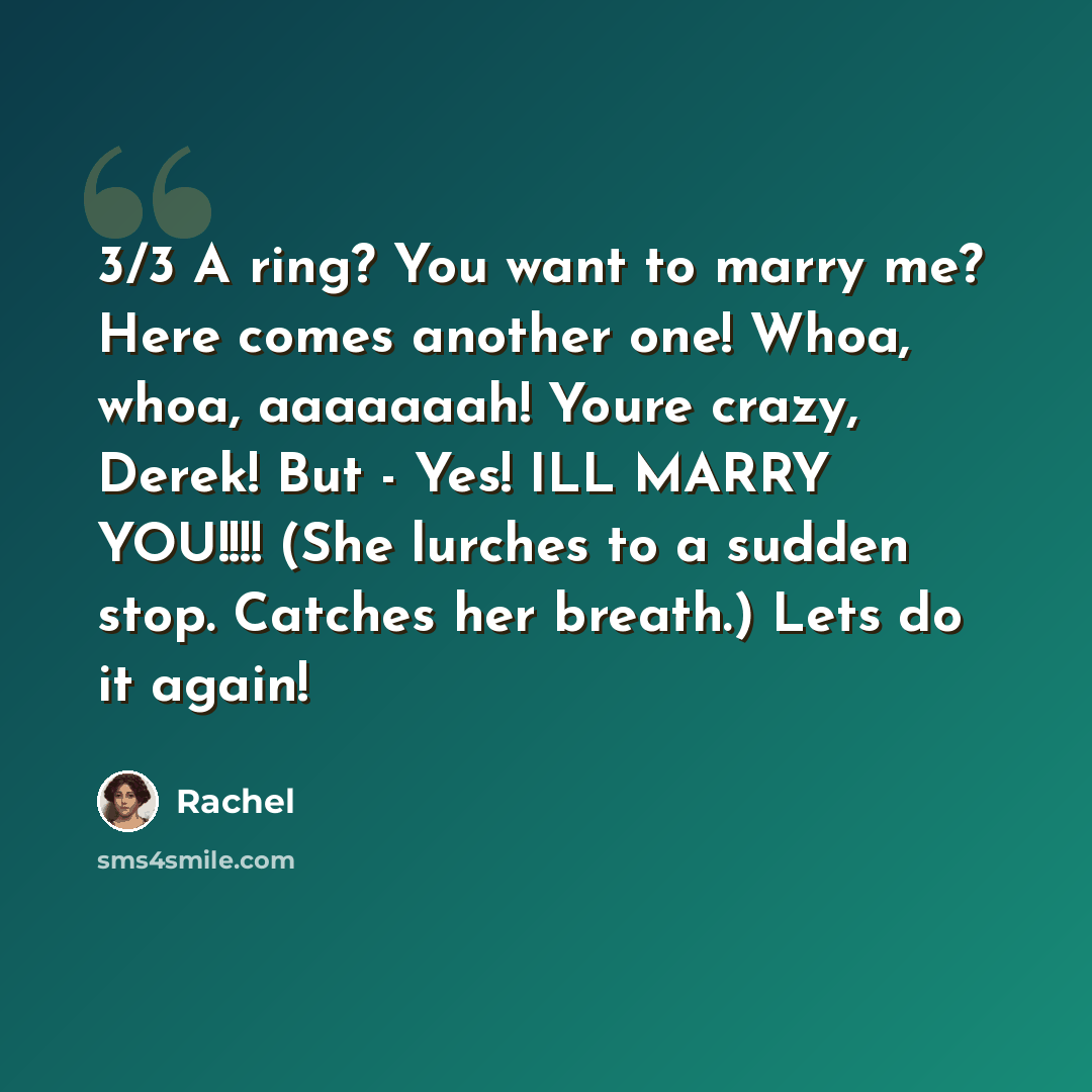 “3/3 A ring? You want to marry me? Here comes another one! Whoa, whoa, aaaaaaah! Youre crazy, Derek! But - Yes! ILL MARRY YOU!!!! (She lurches to a sudden stop. Catches her breath.) Lets do it again!” quote by Rachel