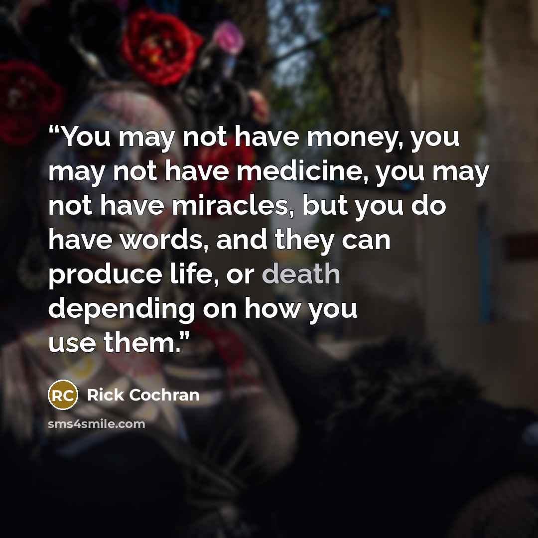 “You may not have money, you may not have medicine, you may not have miracles, but you do have words, and they can produce life, or death depending on how you use them.” quote by Rick Cochran