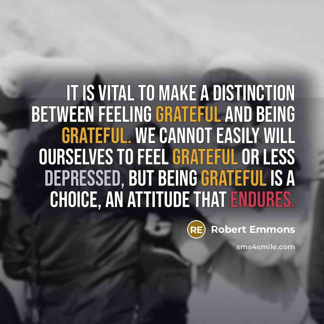 “It is vital to make a distinction between feeling grateful and being grateful. We cannot easily will ourselves to feel grateful or less depressed, but being grateful is a choice, an attitude that endures.” quote by Robert Emmons