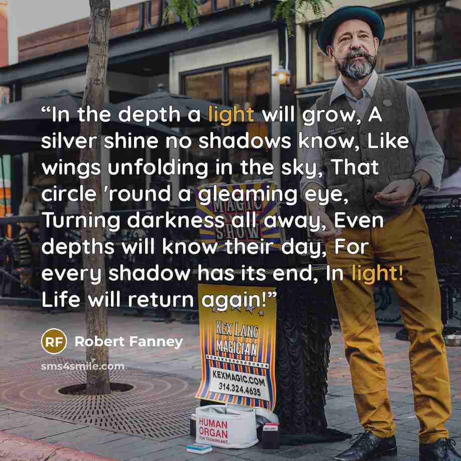 “In the depth a light will grow, A silver shine no shadows know, Like wings unfolding in the sky, That circle 'round a gleaming eye, Turning darkness all away, Even depths will know their day, For every shadow has its end, In light! Life will return again!” quote by Robert Fanney
